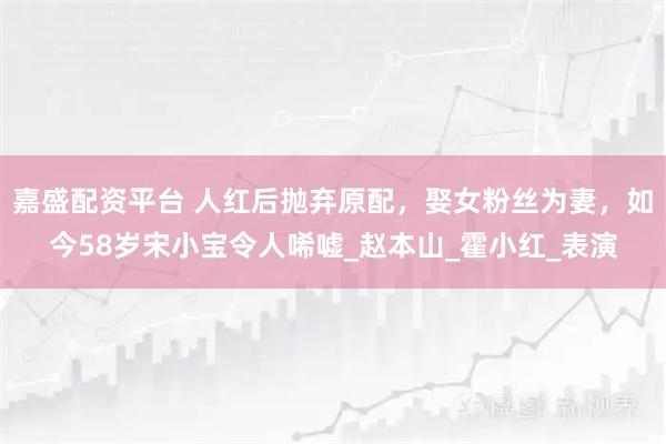 嘉盛配资平台 人红后抛弃原配，娶女粉丝为妻，如今58岁宋小宝令人唏嘘_赵本山_霍小红_表演
