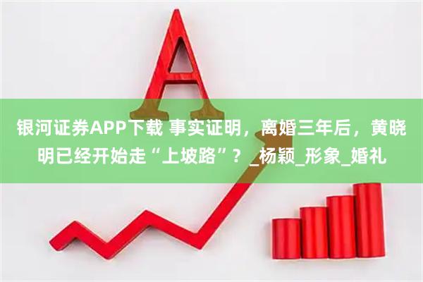 银河证券APP下载 事实证明，离婚三年后，黄晓明已经开始走“上坡路”？_杨颖_形象_婚礼