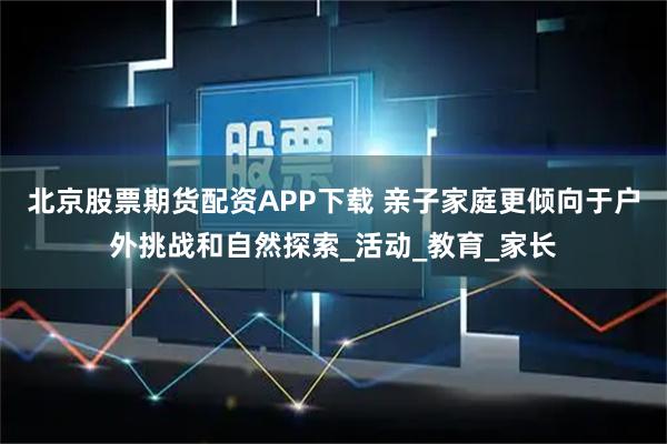 北京股票期货配资APP下载 亲子家庭更倾向于户外挑战和自然探索_活动_教育_家长