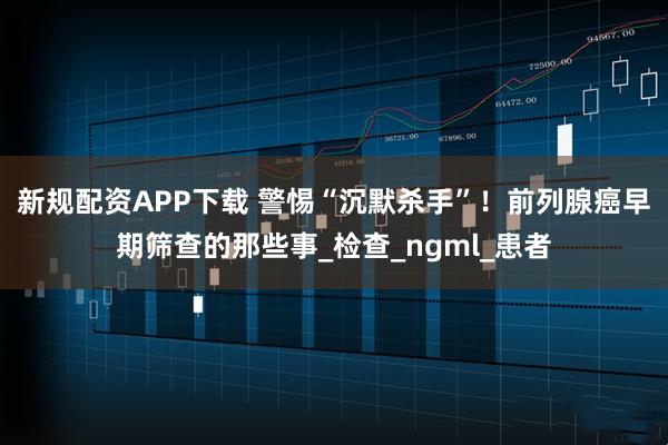 新规配资APP下载 警惕“沉默杀手”！前列腺癌早期筛查的那些事_检查_ngml_患者