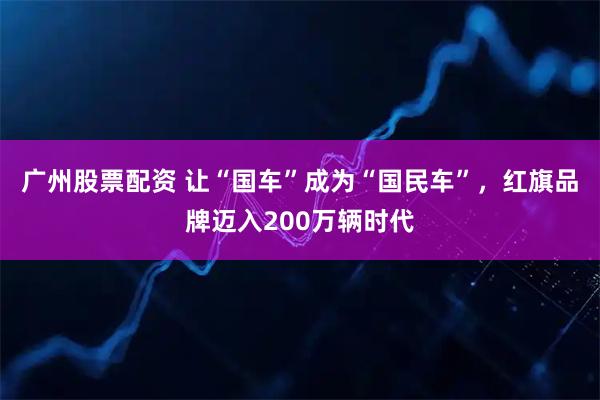 广州股票配资 让“国车”成为“国民车”，红旗品牌迈入200万辆时代