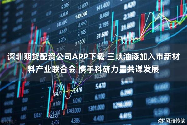 深圳期货配资公司APP下载 三峡油漆加入市新材料产业联合会 携手科研力量共谋发展
