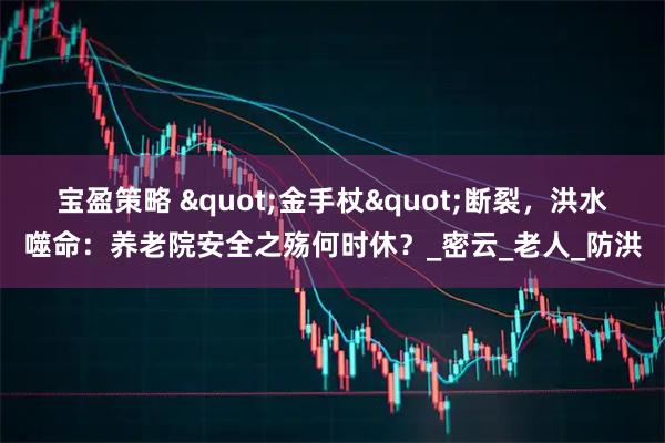 宝盈策略 &quot;金手杖&quot;断裂，洪水噬命：养老院安全之殇何时休？_密云_老人_防洪