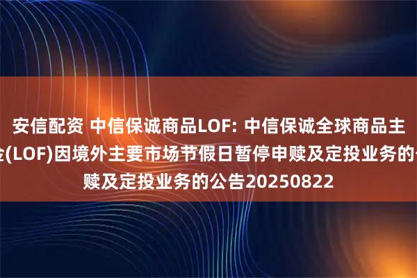 安信配资 中信保诚商品LOF: 中信保诚全球商品主题证券投资基金(LOF)因境外主要市场节假日暂停申赎及定投业务的公告20250822