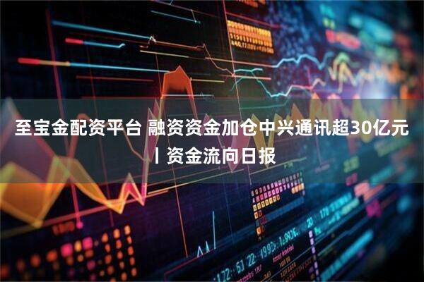 至宝金配资平台 融资资金加仓中兴通讯超30亿元丨资金流向日报