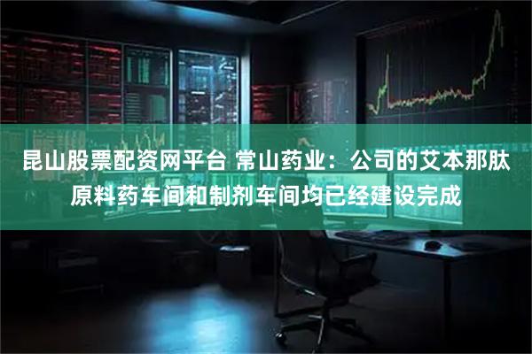 昆山股票配资网平台 常山药业：公司的艾本那肽原料药车间和制剂车间均已经建设完成