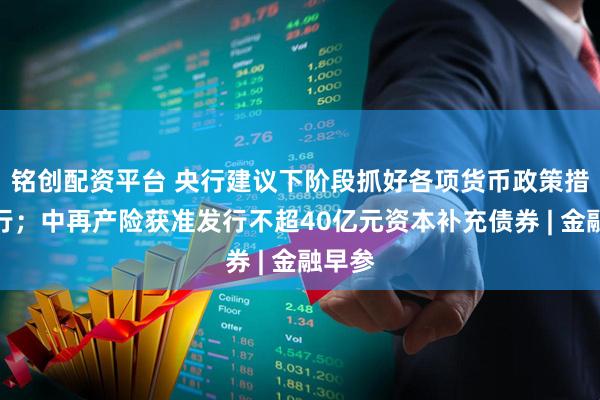 铭创配资平台 央行建议下阶段抓好各项货币政策措施执行；中再产险获准发行不超40亿元资本补充债券 | 金融早参