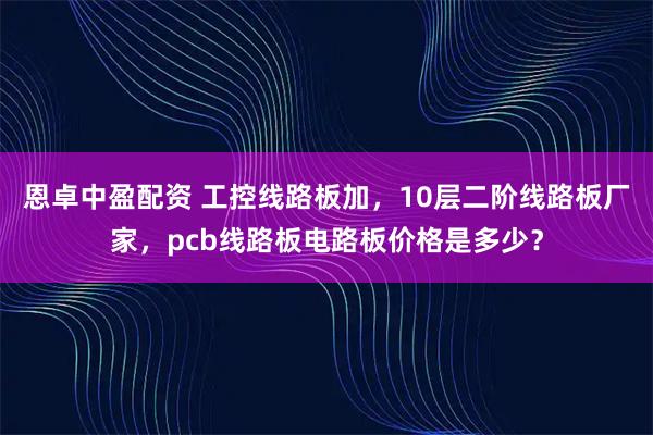 恩卓中盈配资 工控线路板加，10层二阶线路板厂家，pcb线路板电路板价格是多少？