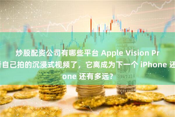 炒股配资公司有哪些平台 Apple Vision Pro 可以看自己拍的沉浸式视频了，它离成为下一个 iPhone 还有多远？