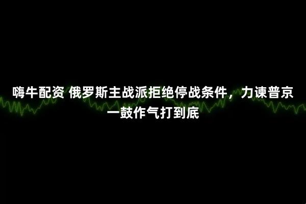 嗨牛配资 俄罗斯主战派拒绝停战条件，力谏普京一鼓作气打到底