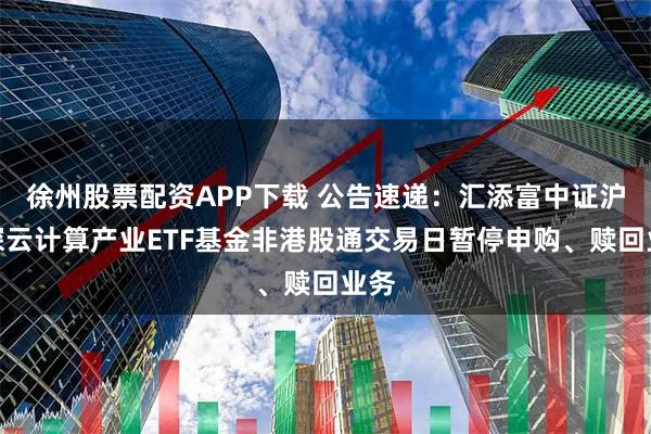 徐州股票配资APP下载 公告速递：汇添富中证沪港深云计算产业ETF基金非港股通交易日暂停申购、赎回业务