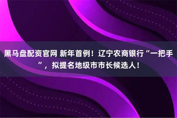 黑马盘配资官网 新年首例！辽宁农商银行“一把手”，拟提名地级市市长候选人！