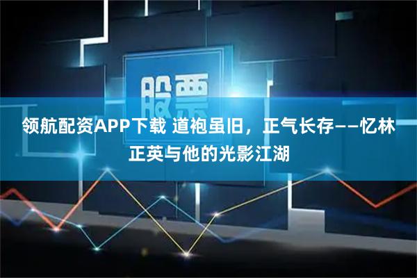 领航配资APP下载 道袍虽旧，正气长存——忆林正英与他的光影江湖