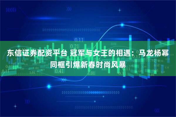 东信证券配资平台 冠军与女王的相遇：马龙杨幂同框引爆新春时尚风暴