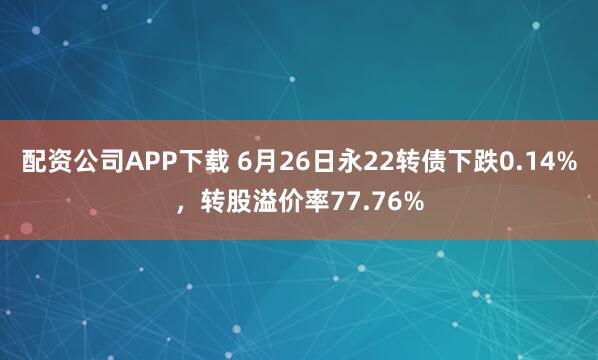 配资公司APP下载 6月26日永22转债下跌0.14%，转股溢价率77.76%