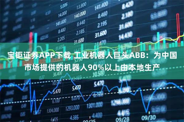 宝钜证券APP下载 工业机器人巨头ABB：为中国市场提供的机器人90%以上由本地生产