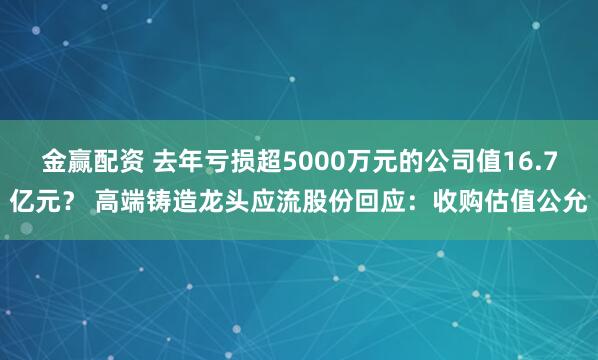 金赢配资 去年亏损超5000万元的公司值16.7亿元？ 高端铸造龙头应流股份回应：收购估值公允
