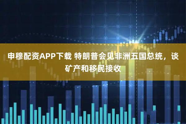 申穆配资APP下载 特朗普会见非洲五国总统，谈矿产和移民接收