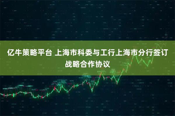 亿牛策略平台 上海市科委与工行上海市分行签订战略合作协议