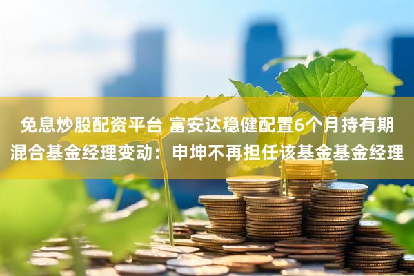 免息炒股配资平台 富安达稳健配置6个月持有期混合基金经理变动：申坤不再担任该基金基金经理