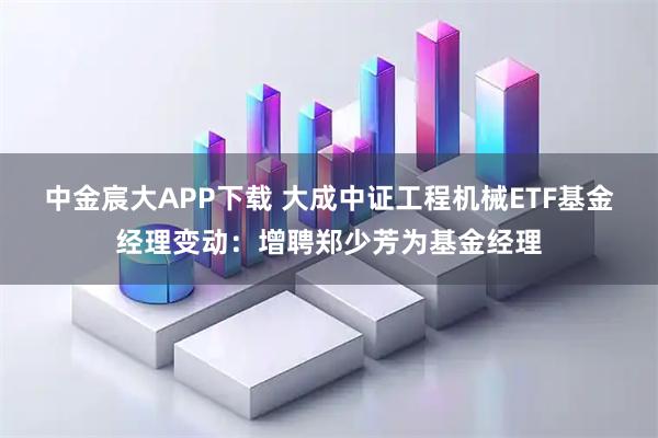 中金宸大APP下载 大成中证工程机械ETF基金经理变动：增聘郑少芳为基金经理