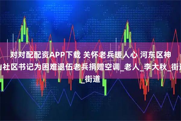 对对配配资APP下载 关怀老兵暖人心 河东区神山社区书记为困难退伍老兵捐赠空调_老人_李大秋_街道
