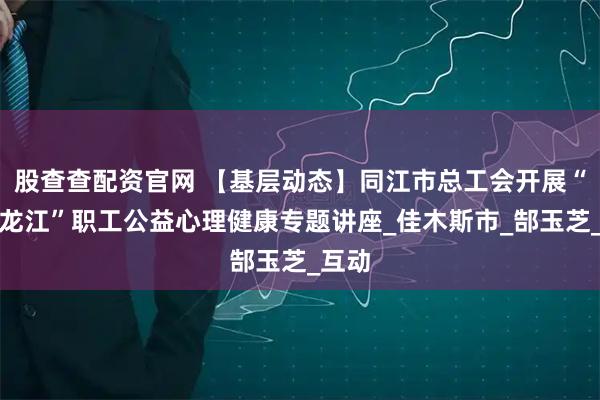 股查查配资官网 【基层动态】同江市总工会开展“工助龙江”职工公益心理健康专题讲座_佳木斯市_郜玉芝_互动