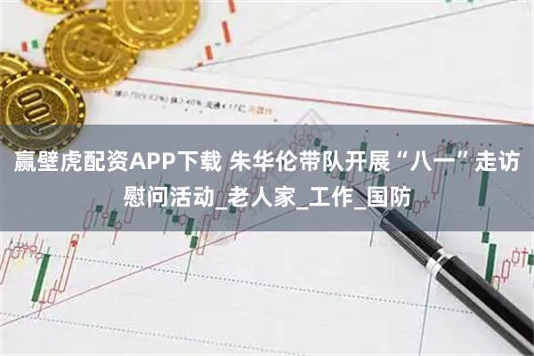 赢壁虎配资APP下载 朱华伦带队开展“八一”走访慰问活动_老人家_工作_国防