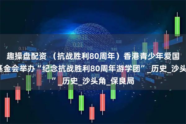 趣操盘配资 （抗战胜利80周年）香港青少年爱国主义教育基金会举办“纪念抗战胜利80周年游学团”_历史_沙头角_保良局