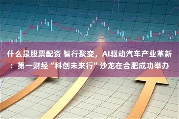 什么是股票配资 智行聚变，AI驱动汽车产业革新：第一财经“科创未来行”沙龙在合肥成功举办