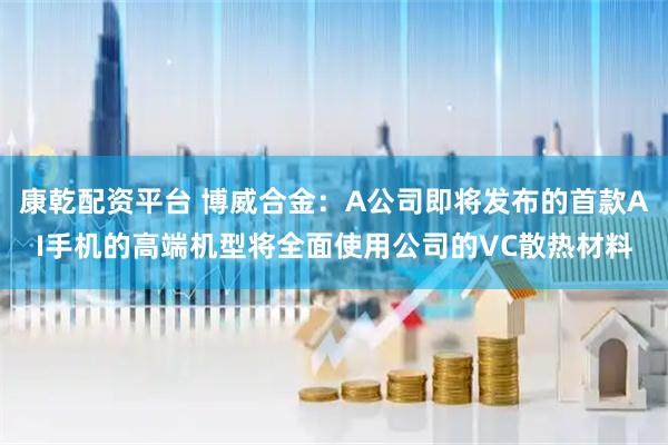 康乾配资平台 博威合金：A公司即将发布的首款AI手机的高端机型将全面使用公司的VC散热材料
