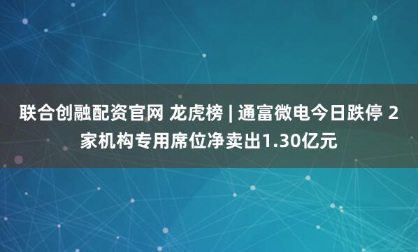 联合创融配资官网 龙虎榜 | 通富微电今日跌停 2家机构专用席位净卖出1.30亿元