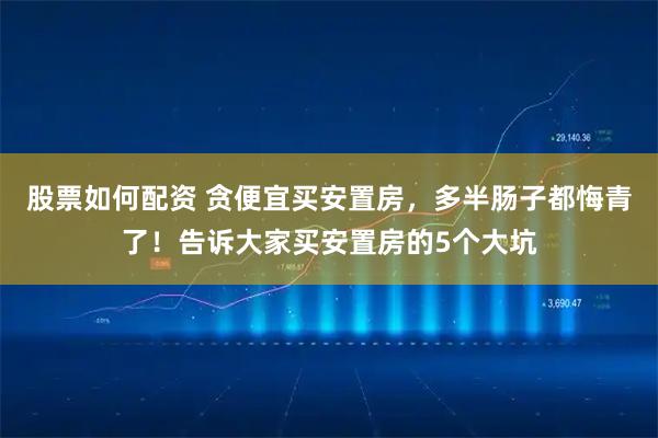 股票如何配资 贪便宜买安置房，多半肠子都悔青了！告诉大家买安置房的5个大坑