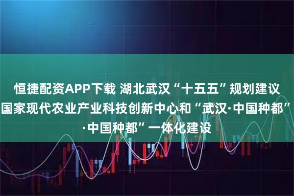 恒捷配资APP下载 湖北武汉“十五五”规划建议：深化武汉国家现代农业产业科技创新中心和“武汉·中国种都”一体化建设